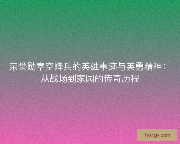 荣誉勋章空降兵的英雄事迹与英勇精神：从战场到家园的传奇历程
