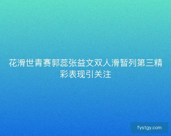 花滑世青赛郭蕊张益文双人滑暂列第三精彩表现引关注